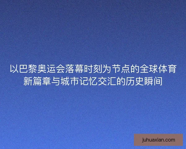 以巴黎奥运会落幕时刻为节点的全球体育新篇章与城市记忆交汇的历史瞬间