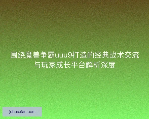 围绕魔兽争霸uuu9打造的经典战术交流与玩家成长平台解析深度