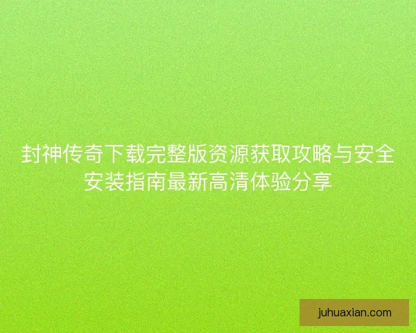 封神传奇下载完整版资源获取攻略与安全安装指南最新高清体验分享