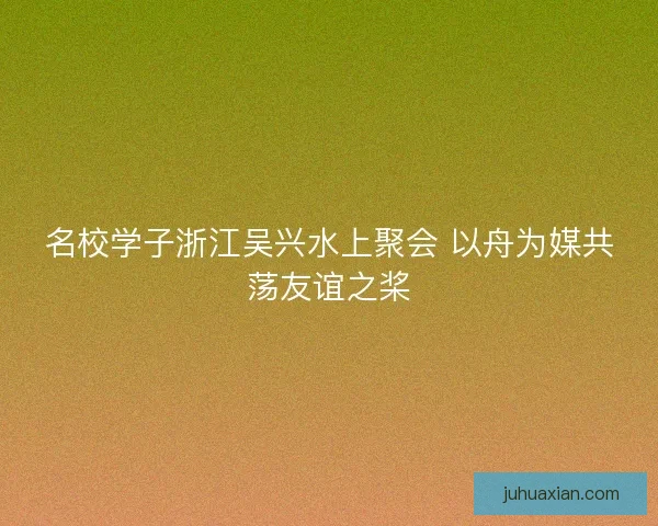 名校学子浙江吴兴水上聚会 以舟为媒共荡友谊之桨 名校学子浙江吴兴水上聚会 以舟为媒共荡友谊之桨