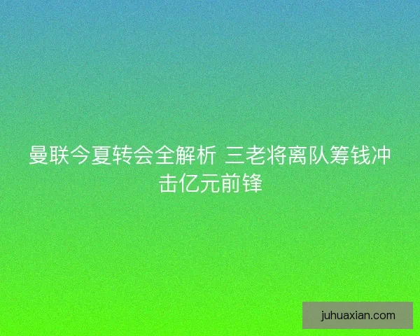 曼联今夏转会全解析 三老将离队筹钱冲击亿元前锋