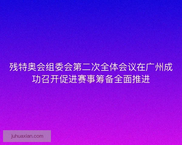 残特奥会组委会第二次全体会议在广州成功召开促进赛事筹备全面推进