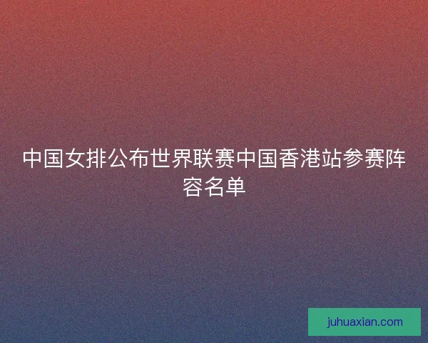 中国女排公布世界联赛中国香港站参赛阵容名单