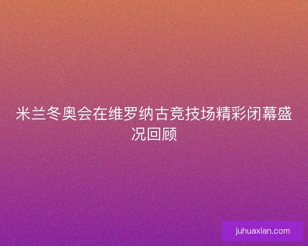 米兰冬奥会在维罗纳古竞技场精彩闭幕盛况回顾