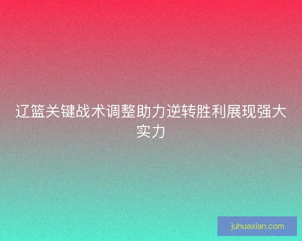 辽篮关键战术调整助力逆转胜利展现强大实力