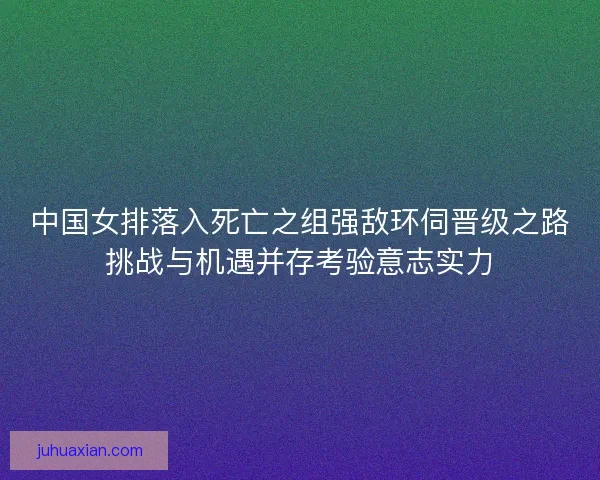 中国女排落入死亡之组强敌环伺晋级之路挑战与机遇并存考验意志实力