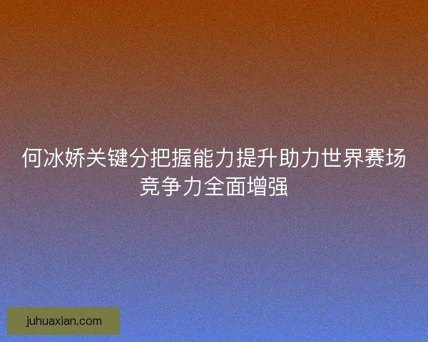何冰娇关键分把握能力提升助力世界赛场竞争力全面增强