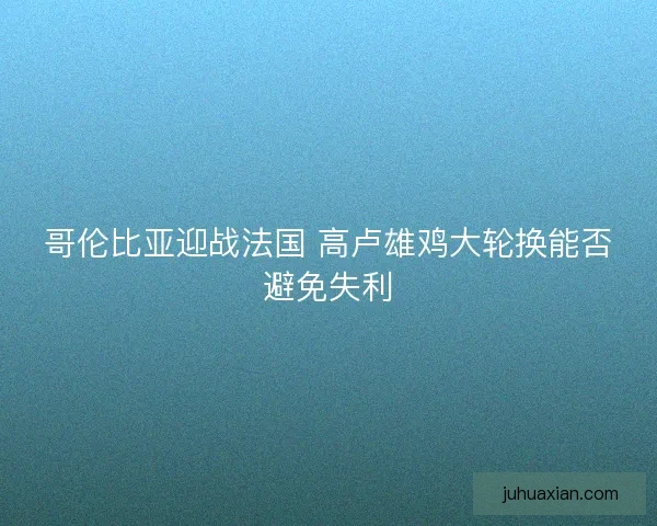 哥伦比亚迎战法国 高卢雄鸡大轮换能否避免失利 哥伦比亚迎战法国 高卢雄鸡大轮换能否避免失利