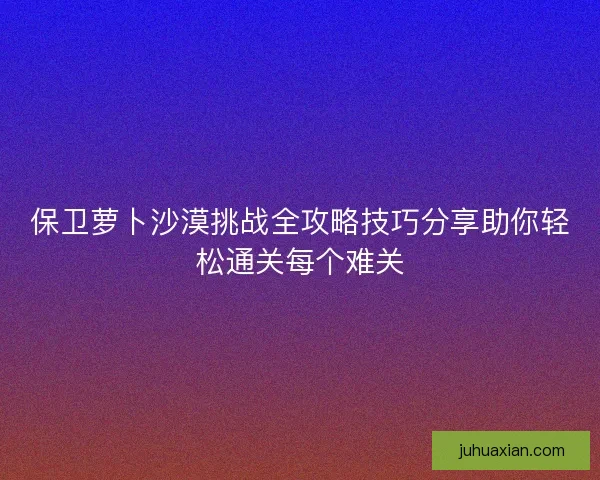 保卫萝卜沙漠挑战全攻略技巧分享助你轻松通关每个难关 保卫萝卜沙漠挑战全攻略技巧分享助你轻松通关每个难关