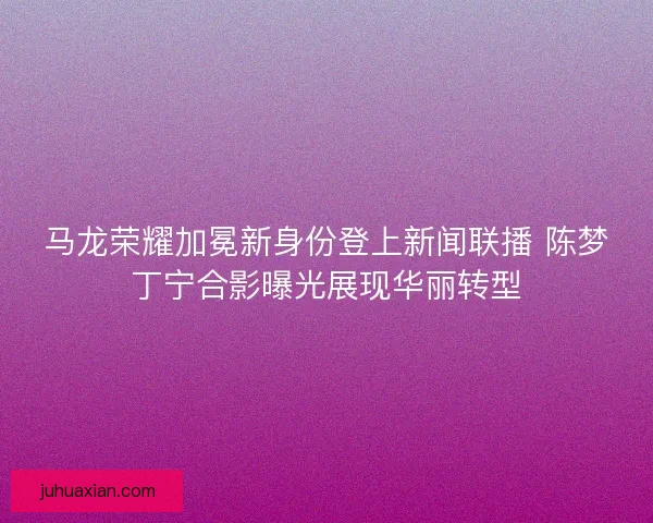 马龙荣耀加冕新身份登上新闻联播 陈梦丁宁合影曝光展现华丽转型 马龙荣耀加冕新身份登上新闻联播 陈梦丁宁合影曝光展现华丽转型